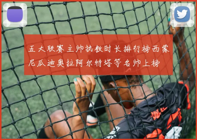 五大联赛主帅执教时长排行榜西蒙尼瓜迪奥拉阿尔特塔等名帅上榜