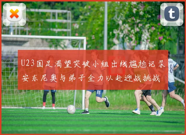 U23国足渴望突破小组出线尴尬记录安东尼奥与弟子全力以赴迎战挑战