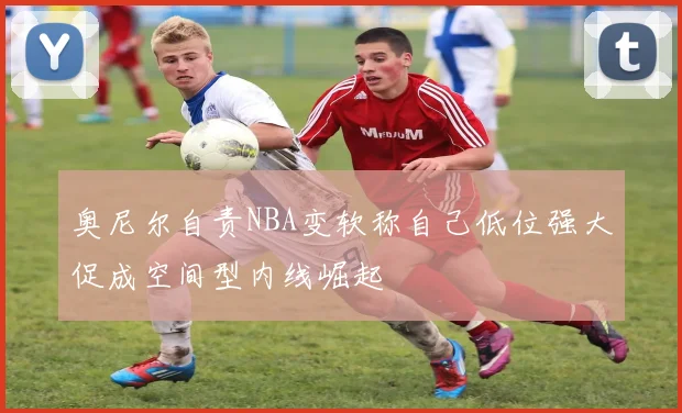 奥尼尔自责NBA变软称自己低位强大促成空间型内线崛起
