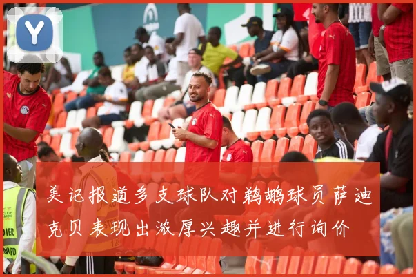 美记报道多支球队对鹈鹕球员萨迪克贝表现出浓厚兴趣并进行询价