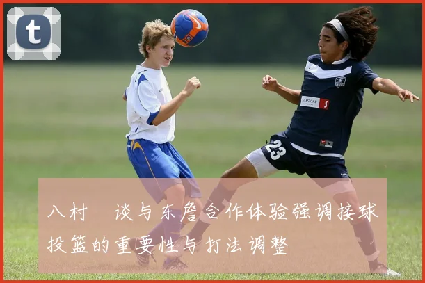 八村塁谈与东詹合作体验强调接球投篮的重要性与打法调整