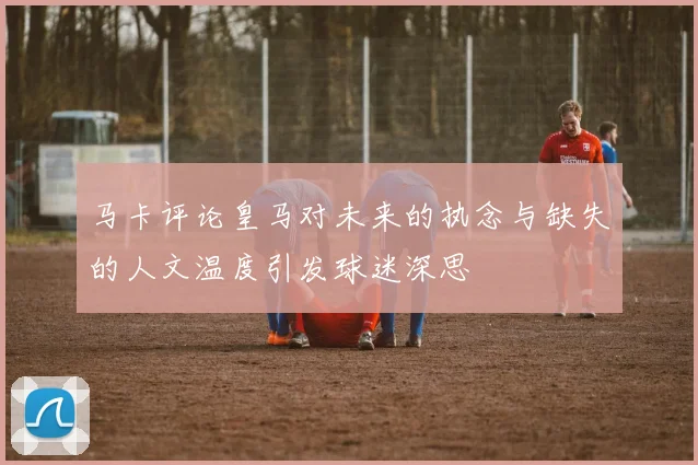 马卡评论皇马对未来的执念与缺失的人文温度引发球迷深思
