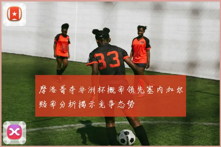 摩洛哥夺非洲杯概率领先塞内加尔赔率分析揭示竞争态势