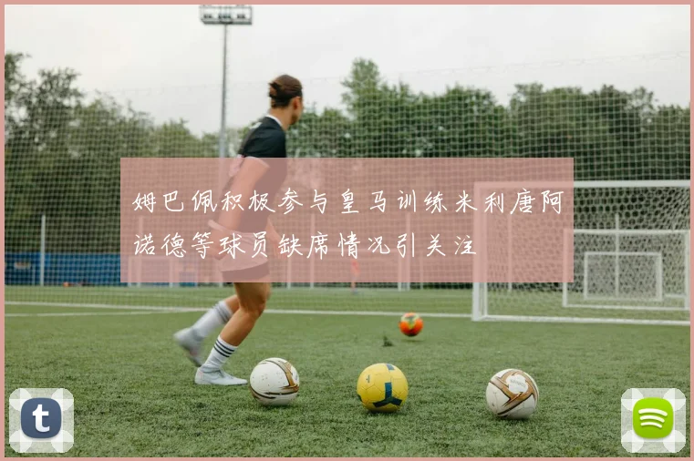 姆巴佩积极参与皇马训练米利唐阿诺德等球员缺席情况引关注