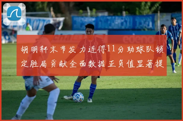 胡明轩末节发力连得11分助球队锁定胜局贡献全面数据正负值显著提升