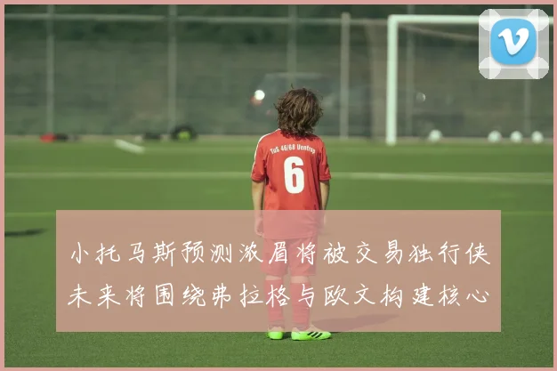 小托马斯预测浓眉将被交易独行侠未来将围绕弗拉格与欧文构建核心阵容