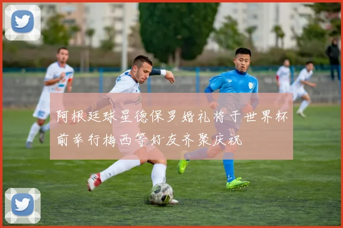 阿根廷球星德保罗婚礼将于世界杯前举行梅西等好友齐聚庆祝