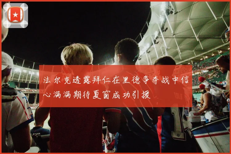 法尔克透露拜仁在里德争夺战中信心满满期待夏窗成功引援