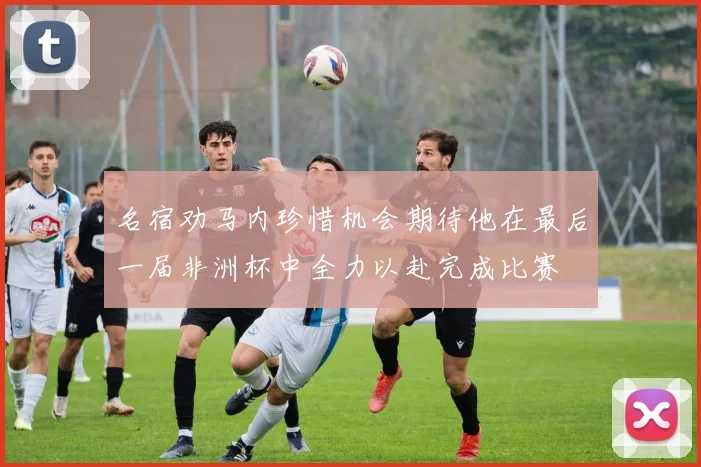 名宿劝马内珍惜机会期待他在最后一届非洲杯中全力以赴完成比赛